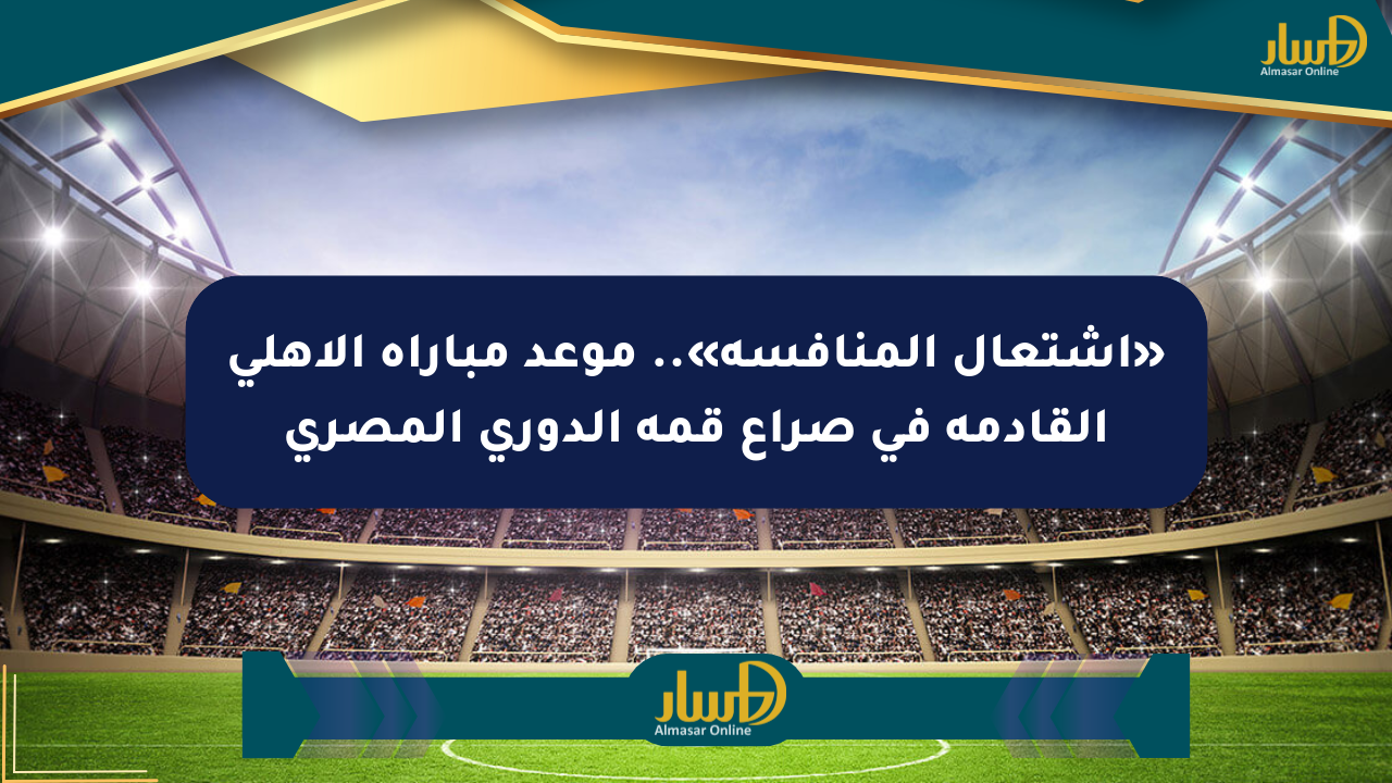 «اشتعال المنافسة».. موعد مباراة الأهلي القادمة في صراع قمة الدوري المصري